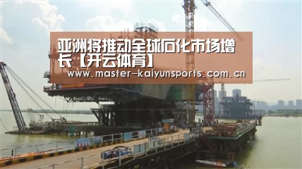 亚洲将推动全球石化市场增长【开云体育】(图2) 开云体育高清直播